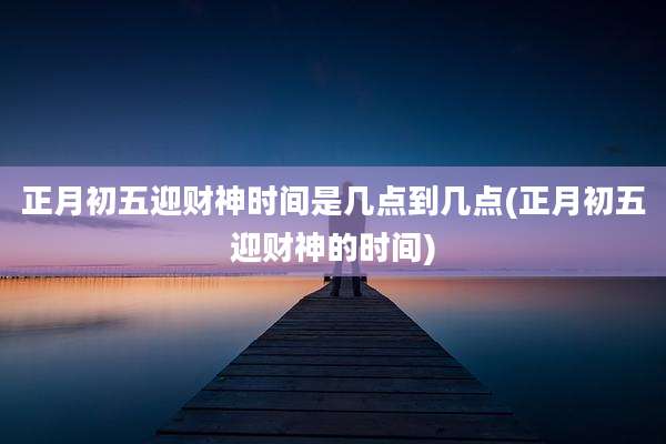 正月初五迎财神时间是几点到几点(正月初五迎财神的时间)