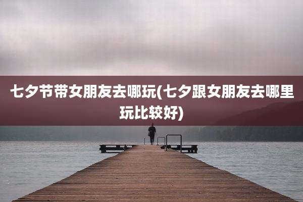 七夕节带女朋友去哪玩(七夕跟女朋友去哪里玩比较好)