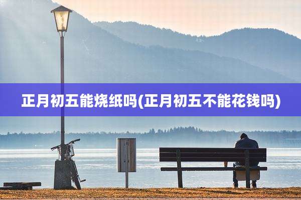 正月初五能烧纸吗(正月初五不能花钱吗)