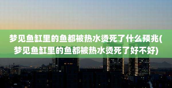 梦见鱼缸里的鱼都被热水烫死了什么预兆(梦见鱼缸里的鱼都被热水烫死了好不好)