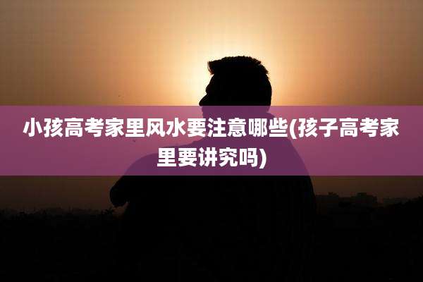 小孩高考家里风水要注意哪些(孩子高考家里要讲究吗)