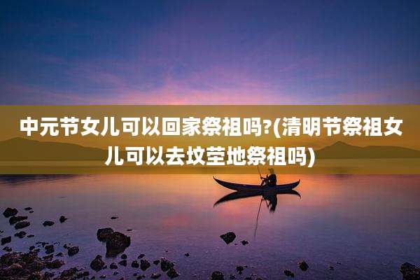 中元节女儿可以回家祭祖吗?(清明节祭祖女儿可以去坟茔地祭祖吗)