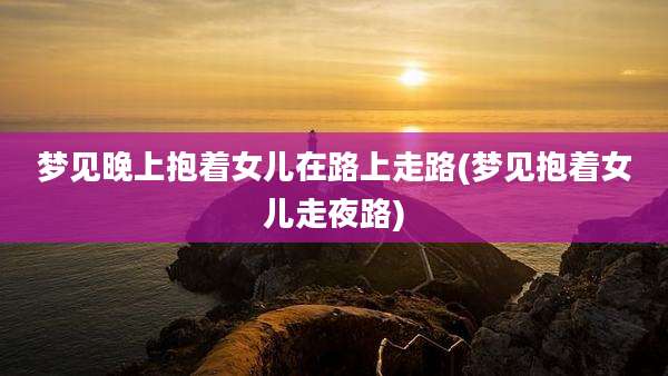梦见晚上抱着女儿在路上走路(梦见抱着女儿走夜路)