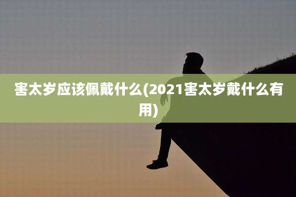 害太岁应该佩戴什么(2021害太岁戴什么有用)