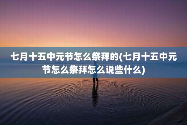七月十五中元节怎么祭拜的(七月十五中元节怎么祭拜怎么说些什么)
