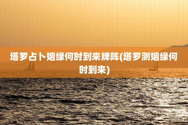 塔罗占卜姻缘何时到来牌阵(塔罗测姻缘何时到来)