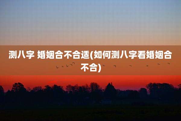 测八字 婚姻合不合适(如何测八字看婚姻合不合)