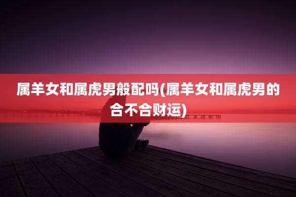 属羊女和属虎男般配吗(属羊女和属虎男的合不合财运)