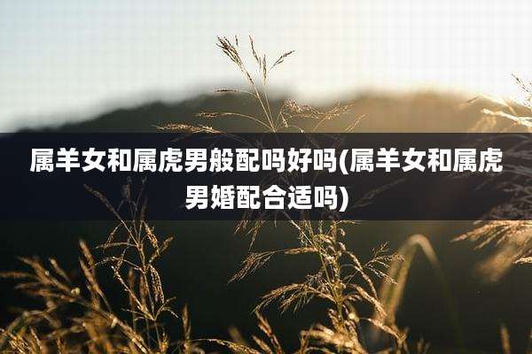 属羊女和属虎男般配吗好吗(属羊女和属虎男婚配合适吗)