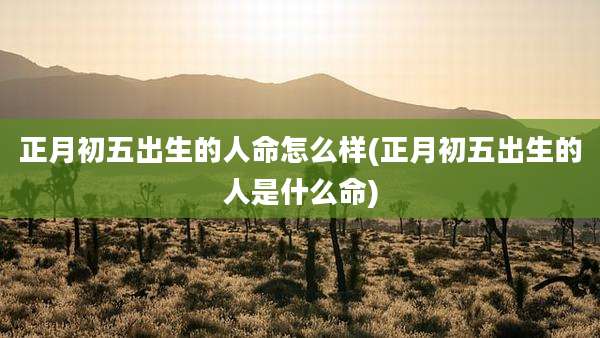 正月初五出生的人命怎么样(正月初五出生的人是什么命)