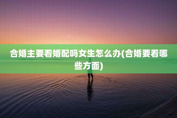 合婚主要看婚配吗女生怎么办(合婚要看哪些方面)