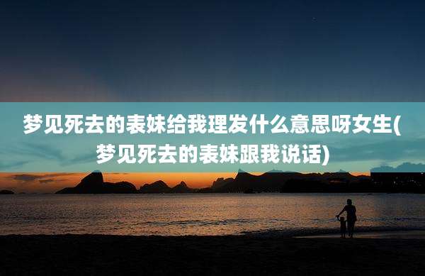 梦见死去的表妹给我理发什么意思呀女生(梦见死去的表妹跟我说话)