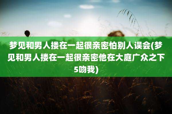 梦见和男人搂在一起很亲密怕别人误会(梦见和男人搂在一起很亲密他在大庭广众之下5吻我)