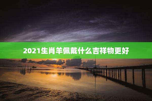 2021生肖羊佩戴什么吉祥物更好