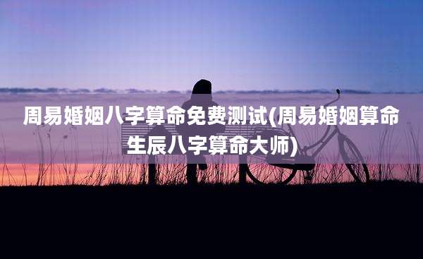 周易婚姻八字算命免费测试(周易婚姻算命生辰八字算命大师)
