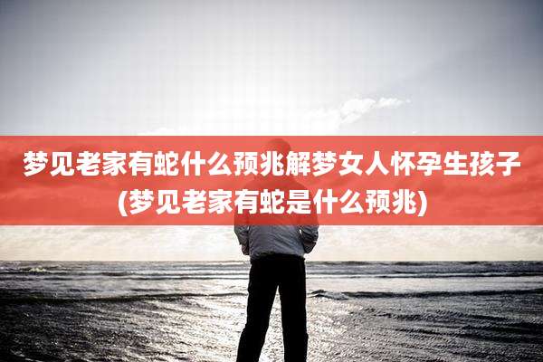 梦见老家有蛇什么预兆解梦女人怀孕生孩子(梦见老家有蛇是什么预兆)