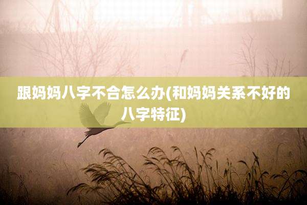 跟妈妈八字不合怎么办(和妈妈关系不好的八字特征)