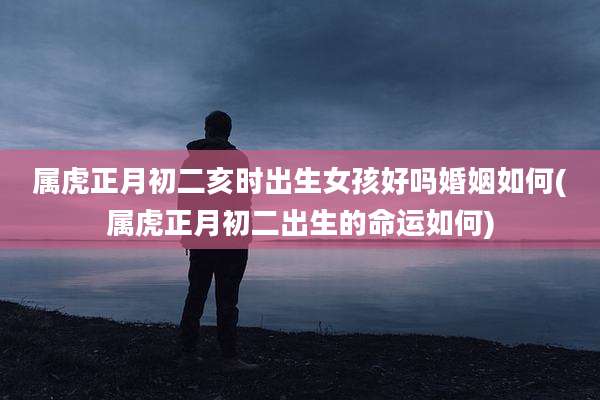 属虎正月初二亥时出生女孩好吗婚姻如何(属虎正月初二出生的命运如何)