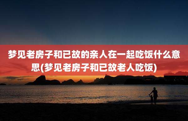 梦见老房子和已故的亲人在一起吃饭什么意思(梦见老房子和已故老人吃饭)