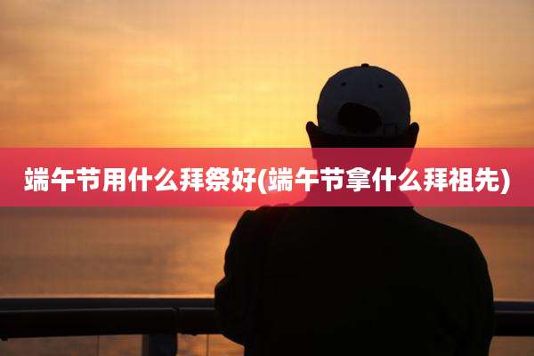 端午节用什么拜祭好(端午节拿什么拜祖先)