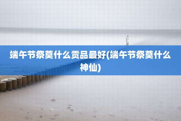 端午节祭奠什么贡品最好(端午节祭奠什么神仙)