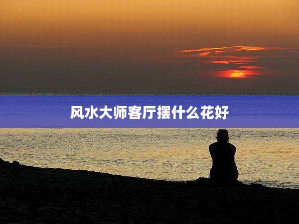 风水大师客厅摆什么花好
