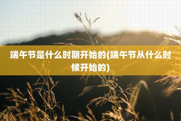 端午节是什么时期开始的(端午节从什么时候开始的)