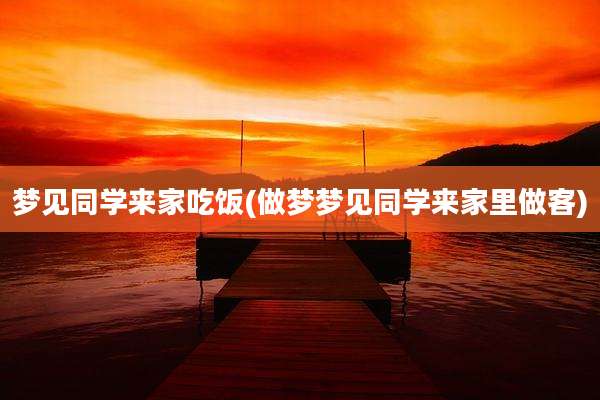 梦见同学来家吃饭(做梦梦见同学来家里做客)