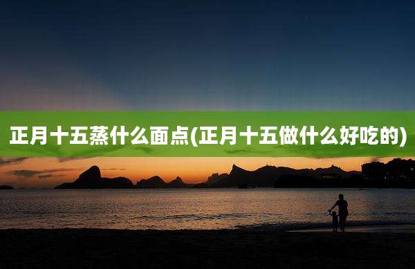 正月十五蒸什么面点(正月十五做什么好吃的)