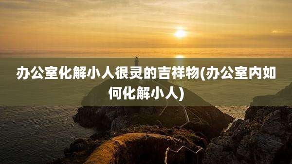 办公室化解小人很灵的吉祥物(办公室内如何化解小人)