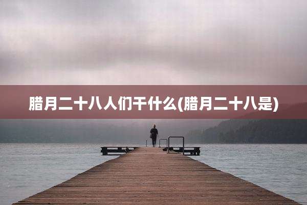 腊月二十八人们干什么(腊月二十八是)