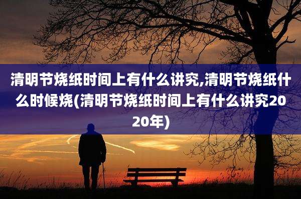 清明节烧纸时间上有什么讲究,清明节烧纸什么时候烧(清明节烧纸时间上有什么讲究2020年)