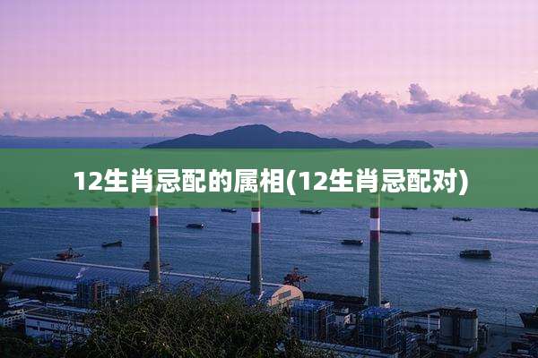 12生肖忌配的属相(12生肖忌配对)