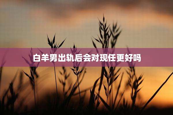 白羊男出轨后会对现任更好吗