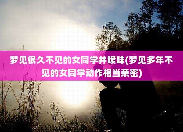 梦见很久不见的女同学并暧昧(梦见多年不见的女同学动作相当亲密)
