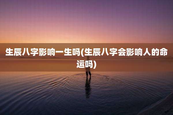 生辰八字影响一生吗(生辰八字会影响人的命运吗)