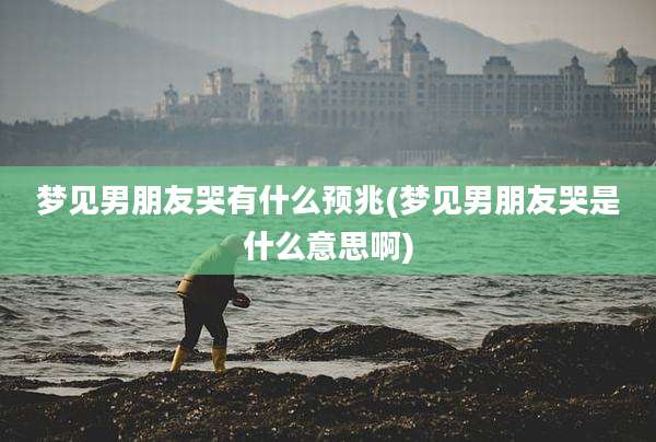 梦见男朋友哭有什么预兆(梦见男朋友哭是什么意思啊)