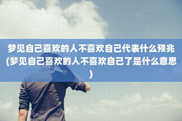 梦见自己喜欢的人不喜欢自己代表什么预兆(梦见自己喜欢的人不喜欢自己了是什么意思)