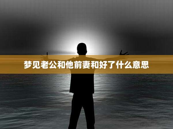 梦见老公和他前妻和好了什么意思
