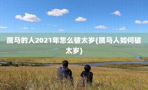 属马的人2021年怎么破太岁(属马人如何破太岁)