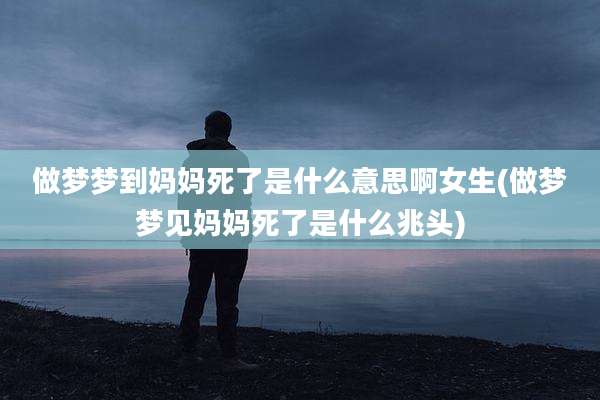 做梦梦到妈妈死了是什么意思啊女生(做梦梦见妈妈死了是什么兆头)