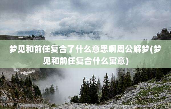 梦见和前任复合了什么意思啊周公解梦(梦见和前任复合什么寓意)