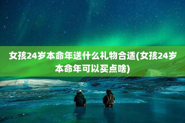 女孩24岁本命年送什么礼物合适(女孩24岁本命年可以买点啥)