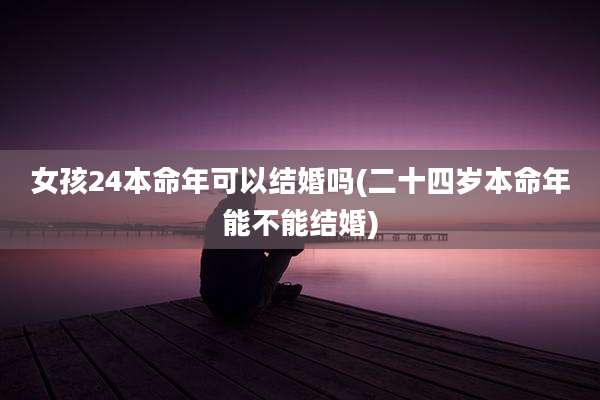 女孩24本命年可以结婚吗(二十四岁本命年能不能结婚)