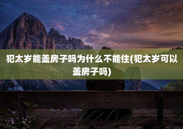 犯太岁能盖房子吗为什么不能住(犯太岁可以盖房子吗)