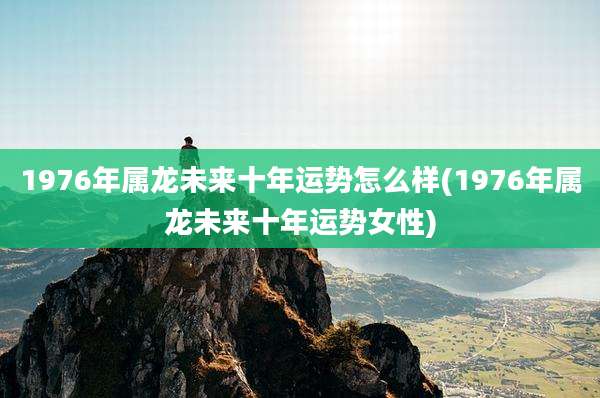 1976年属龙未来十年运势怎么样(1976年属龙未来十年运势女性)