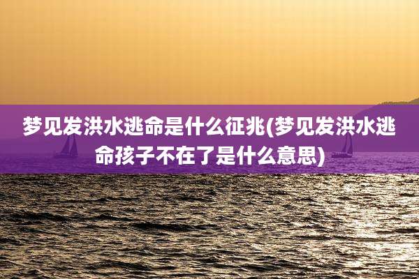梦见发洪水逃命是什么征兆(梦见发洪水逃命孩子不在了是什么意思)