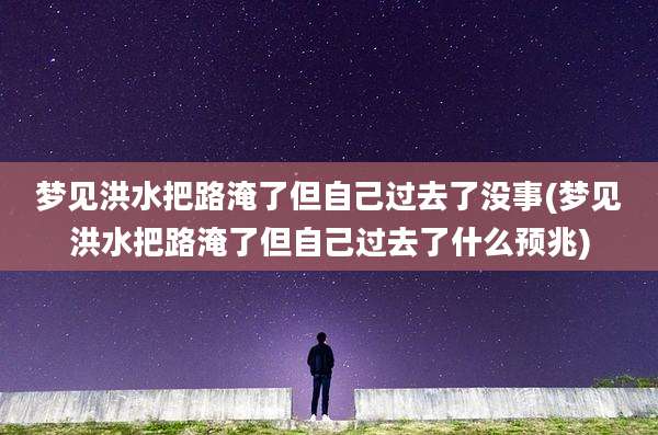 梦见洪水把路淹了但自己过去了没事(梦见洪水把路淹了但自己过去了什么预兆)