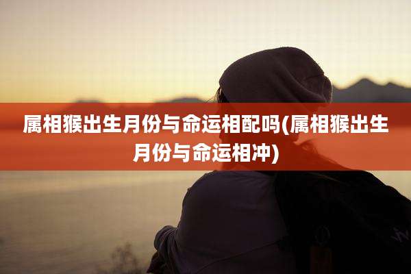 属相猴出生月份与命运相配吗(属相猴出生月份与命运相冲)