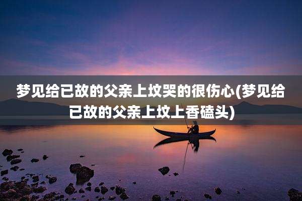 梦见给已故的父亲上坟哭的很伤心(梦见给已故的父亲上坟上香磕头)